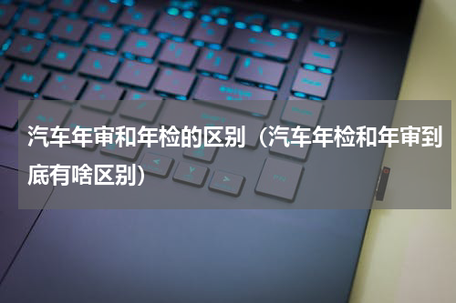 汽车年审和年检的区别（汽车年检和年审到底有啥区别）