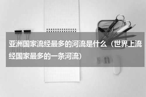 亚洲国家流经最多的河流是什么（世界上流经国家最多的一条河流）