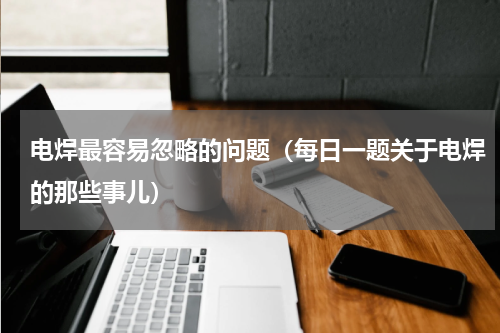 电焊最容易忽略的问题（每日一题关于电焊的那些事儿）