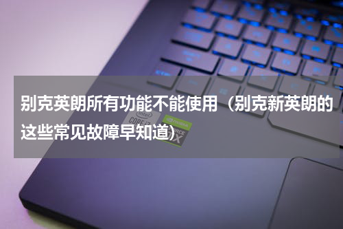 别克英朗所有功能不能使用（别克新英朗的这些常见故障早知道）