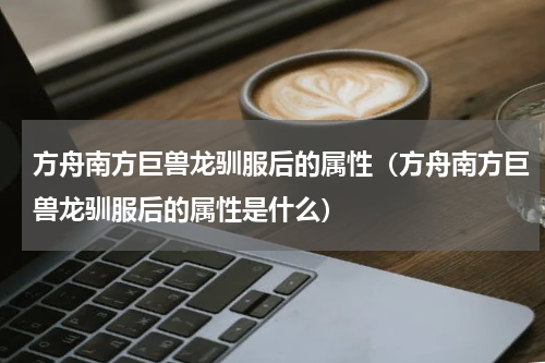 方舟南方巨兽龙驯服后的属性（方舟南方巨兽龙驯服后的属性是什么）