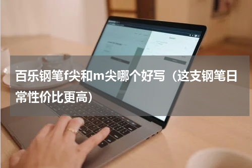 百乐钢笔f尖和m尖哪个好写（这支钢笔日常性价比更高）