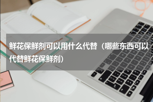鲜花保鲜剂可以用什么代替（哪些东西可以代替鲜花保鲜剂）