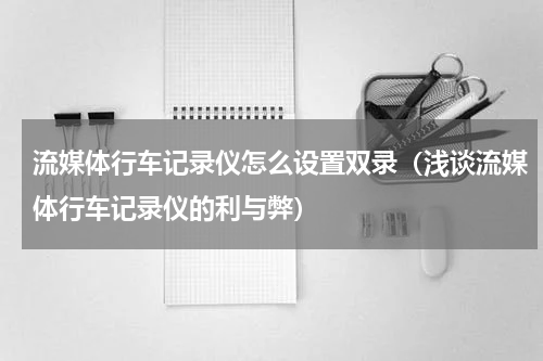 流媒体行车记录仪怎么设置双录（浅谈流媒体行车记录仪的利与弊）