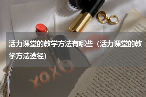 活力课堂的教学方法有哪些（活力课堂的教学方法途径）