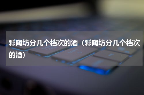 彩陶坊分几个档次的酒（彩陶坊分几个档次的酒）