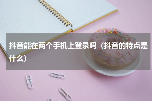 抖音能在两个手机上登录吗（抖音的特点是什么）