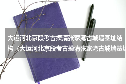 大运河北京段考古摸清张家湾古城墙基址结构（大运河北京段考古摸清张家湾古城墙基址结构）