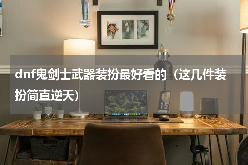 dnf鬼剑士武器装扮最好看的（这几件装扮简直逆天）