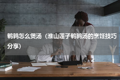 鹌鹑怎么煲汤（淮山莲子鹌鹑汤的烹饪技巧分享）