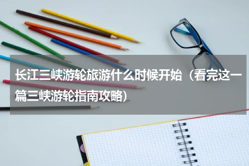 长江三峡游轮旅游什么时候开始（看完这一篇三峡游轮指南攻略）