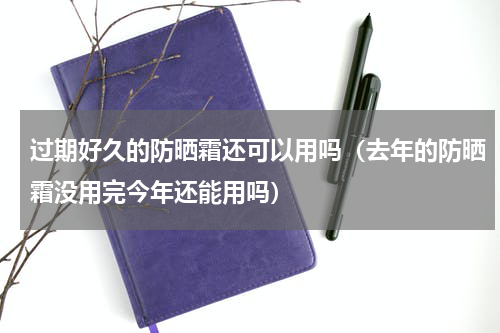 过期好久的防晒霜还可以用吗（去年的防晒霜没用完今年还能用吗）