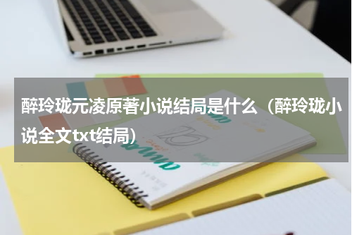 醉玲珑元凌原著小说结局是什么（醉玲珑小说全文txt结局）