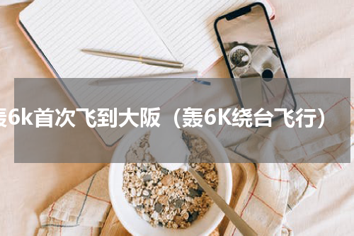 轰6k首次飞到大阪（轰6K绕台飞行）