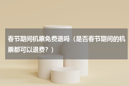 春节期间机票免费退吗（是否春节期间的机票都可以退费？）