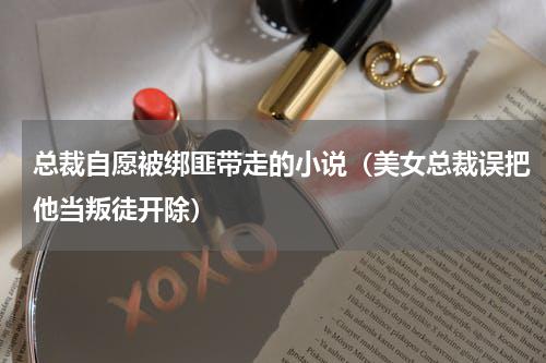 总裁自愿被绑匪带走的小说（美女总裁误把他当叛徒开除）