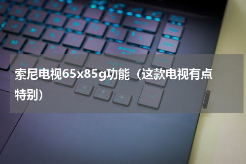 索尼电视65x85g功能（这款电视有点特别）