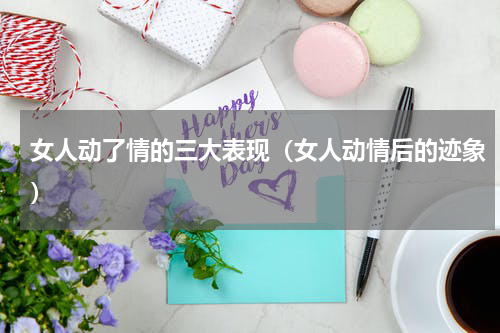 女人动了情的三大表现（女人动情后的迹象）