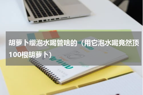 胡萝卜缨泡水喝管啥的（用它泡水喝竟然顶100根胡萝卜）