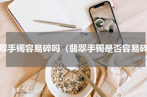 翡翠手镯容易碎吗（翡翠手镯是否容易碎）
