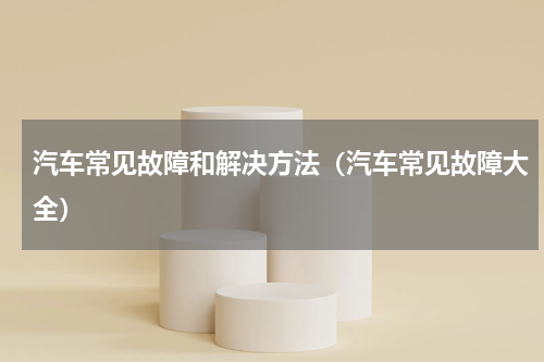 汽车常见故障和解决方法（汽车常见故障大全）