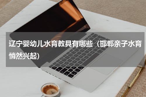 辽宁婴幼儿水育教具有哪些（邯郸亲子水育悄然兴起）