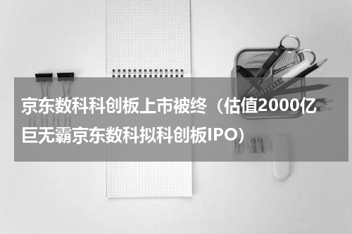 京东数科科创板上市被终（估值2000亿巨无霸京东数科拟科创板IPO）