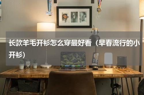 长款羊毛开衫怎么穿最好看（早春流行的小开衫）