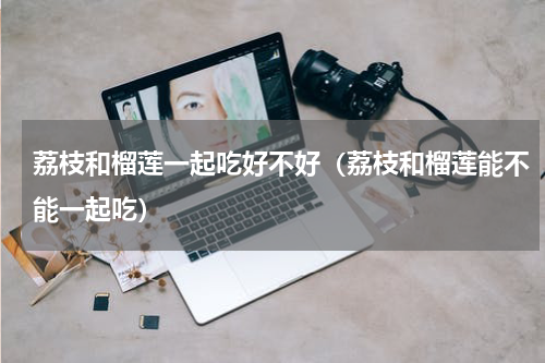 荔枝和榴莲一起吃好不好（荔枝和榴莲能不能一起吃）