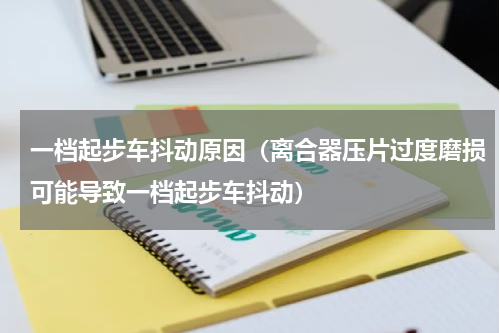 一档起步车抖动原因（离合器压片过度磨损可能导致一档起步车抖动）
