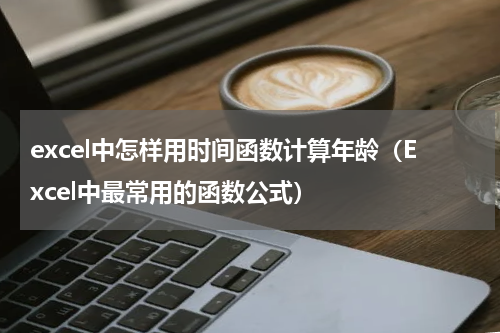 excel中怎样用时间函数计算年龄（Excel中最常用的函数公式）
