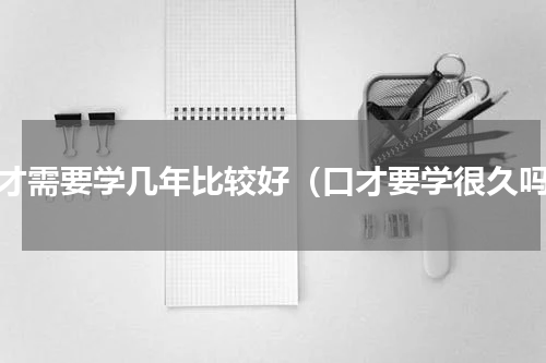 口才需要学几年比较好（口才要学很久吗）