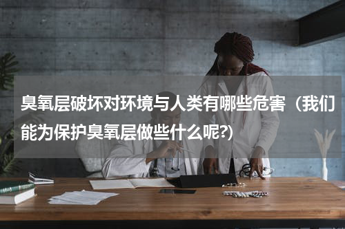 臭氧层破坏对环境与人类有哪些危害（我们能为保护臭氧层做些什么呢?）
