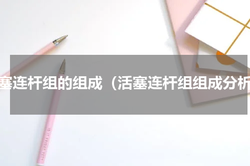 活塞连杆组的组成（活塞连杆组组成分析）