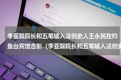 李亚磊院长和五笔输入法创史人王永民在钓鱼台宾馆合影（李亚磊院长和五笔输入法创史人王永民在钓鱼台宾馆合影）