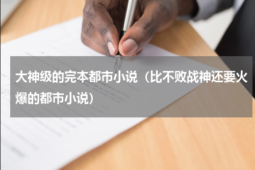 大神级的完本都市小说（比不败战神还要火爆的都市小说）