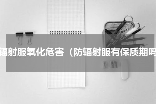防辐射服氧化危害（防辐射服有保质期吗）