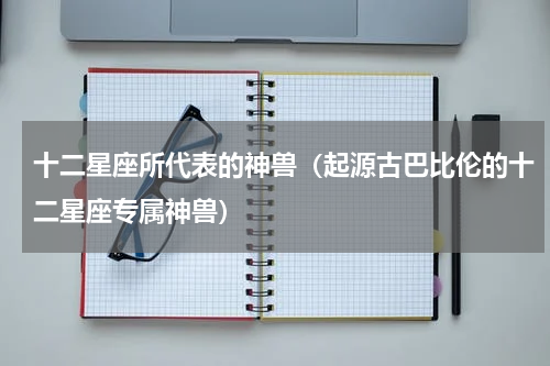 十二星座所代表的神兽（起源古巴比伦的十二星座专属神兽）