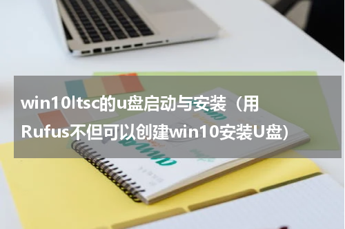 win10ltsc的u盘启动与安装（用Rufus不但可以创建win10安装U盘）