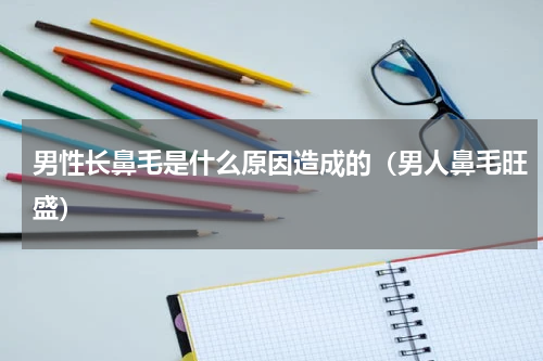 男性长鼻毛是什么原因造成的（男人鼻毛旺盛）
