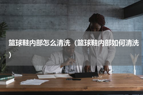 篮球鞋内部怎么清洗（篮球鞋内部如何清洗）