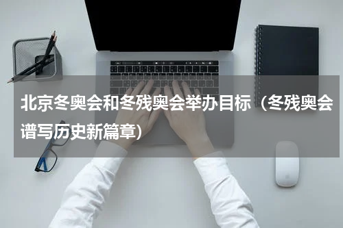 北京冬奥会和冬残奥会举办目标（冬残奥会谱写历史新篇章）