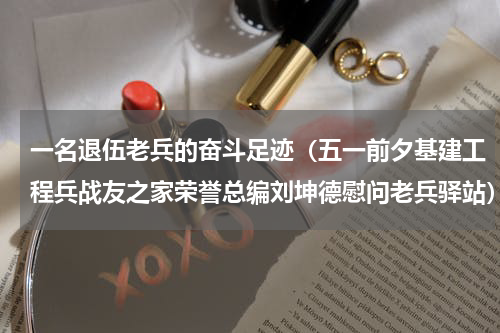 一名退伍老兵的奋斗足迹（五一前夕基建工程兵战友之家荣誉总编刘坤德慰问老兵驿站）