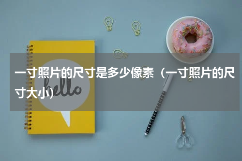 一寸照片的尺寸是多少像素（一寸照片的尺寸大小）