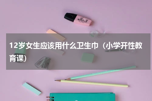 12岁女生应该用什么卫生巾（小学开性教育课）