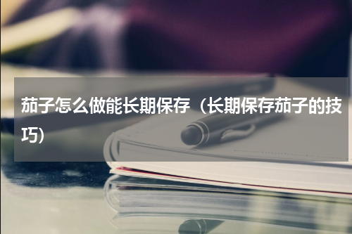 茄子怎么做能长期保存（长期保存茄子的技巧）