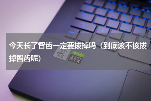 今天长了智齿一定要拔掉吗（到底该不该拔掉智齿呢）