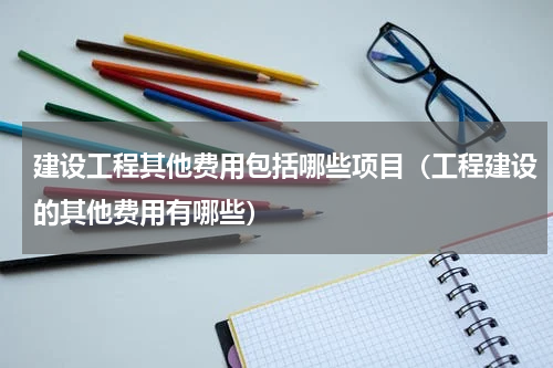 建设工程其他费用包括哪些项目（工程建设的其他费用有哪些）