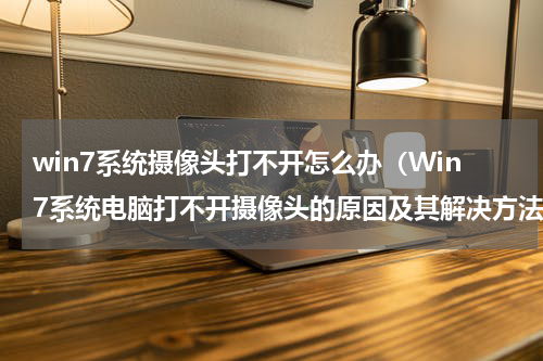 win7系统摄像头打不开怎么办（Win7系统电脑打不开摄像头的原因及其解决方法）