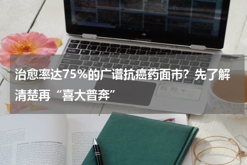 治愈率达75%的广谱抗癌药面市？先了解清楚再“喜大普奔”